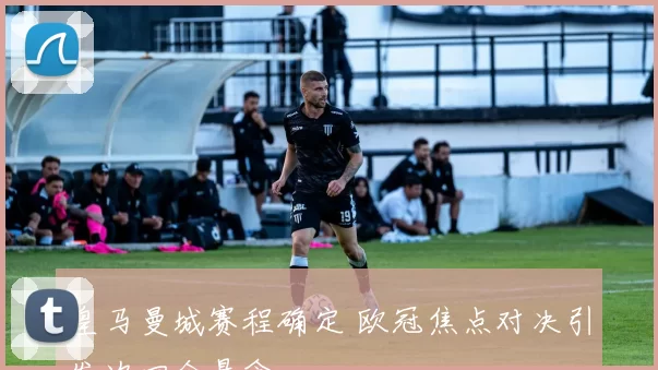 皇马曼城赛程确定 欧冠焦点对决引发次回合悬念