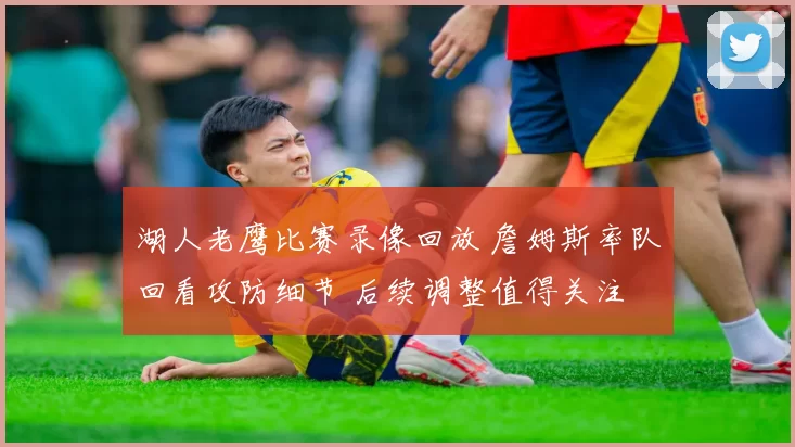 湖人老鹰比赛录像回放 詹姆斯率队回看攻防细节 后续调整值得关注