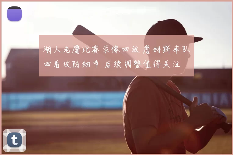 湖人老鹰比赛录像回放 詹姆斯率队回看攻防细节 后续调整值得关注