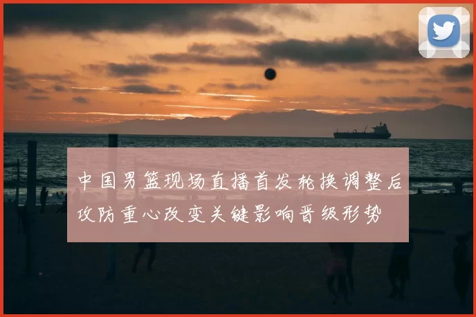中国男篮现场直播首发轮换调整后攻防重心改变关键影响晋级形势
