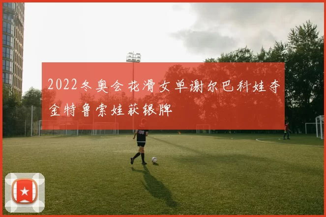 2022冬奥会花滑女单谢尔巴科娃夺金特鲁索娃获银牌