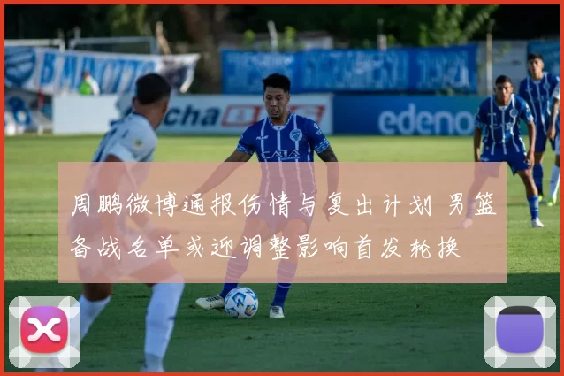 周鹏微博通报伤情与复出计划 男篮备战名单或迎调整影响首发轮换