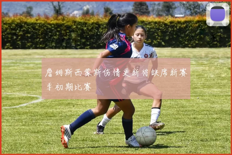 詹姆斯西蒙斯伤情更新将缺席新赛季初期比赛