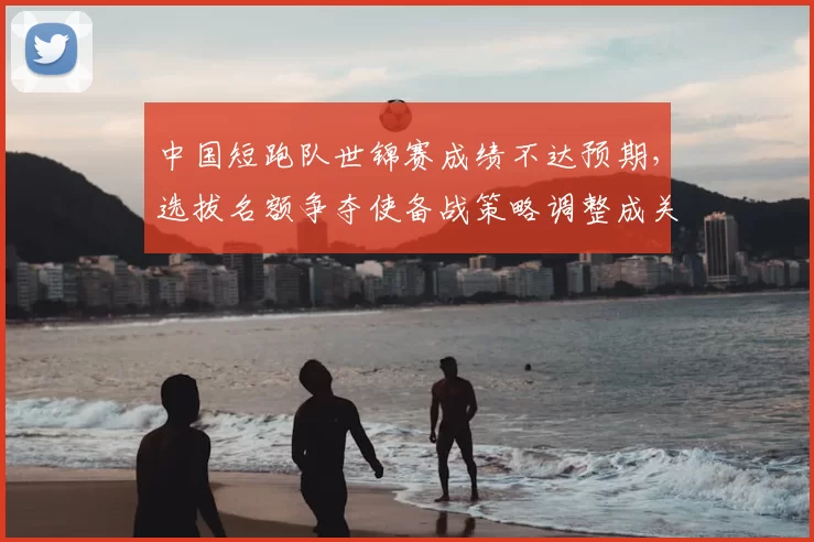 中国短跑队世锦赛成绩不达预期，选拔名额争夺使备战策略调整成关注点