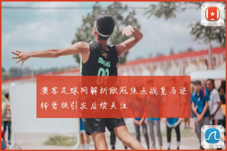 澳客足球网解析欧冠焦点战皇马逆转晋级引发后续关注