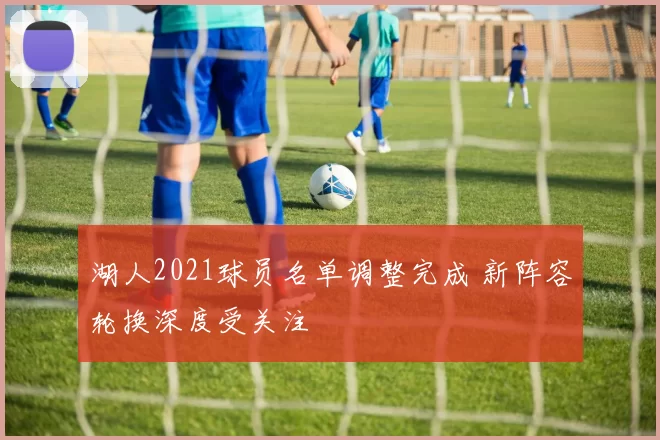 湖人2021球员名单调整完成 新阵容轮换深度受关注