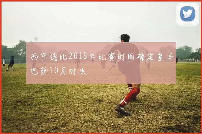西甲德比2018年比赛时间确定皇马巴萨10月对决