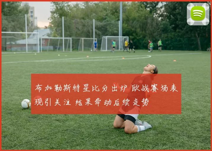 布加勒斯特星比分出炉 欧战赛场表现引关注 结果牵动后续走势
