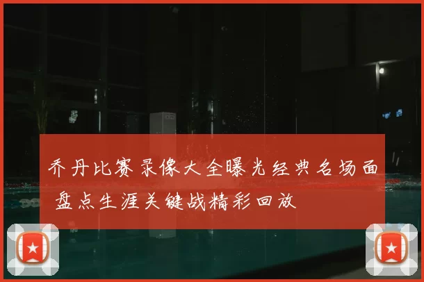 乔丹比赛录像大全曝光经典名场面 盘点生涯关键战精彩回放