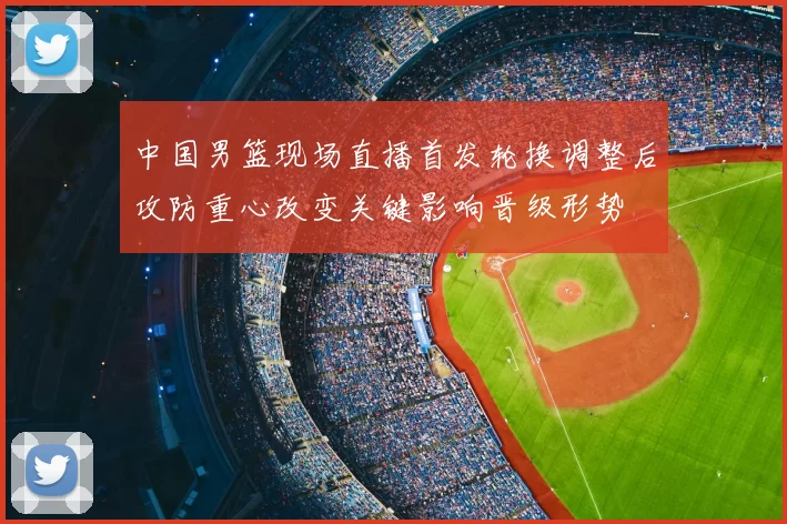 中国男篮现场直播首发轮换调整后攻防重心改变关键影响晋级形势