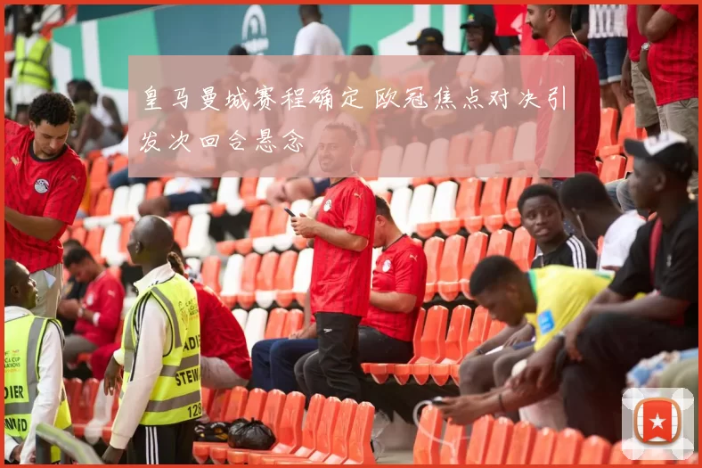 皇马曼城赛程确定 欧冠焦点对决引发次回合悬念