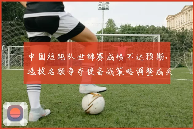 中国短跑队世锦赛成绩不达预期，选拔名额争夺使备战策略调整成关注点