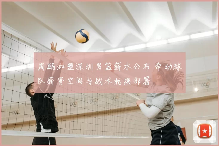 周鹏加盟深圳男篮薪水公布 牵动球队薪资空间与战术轮换部署