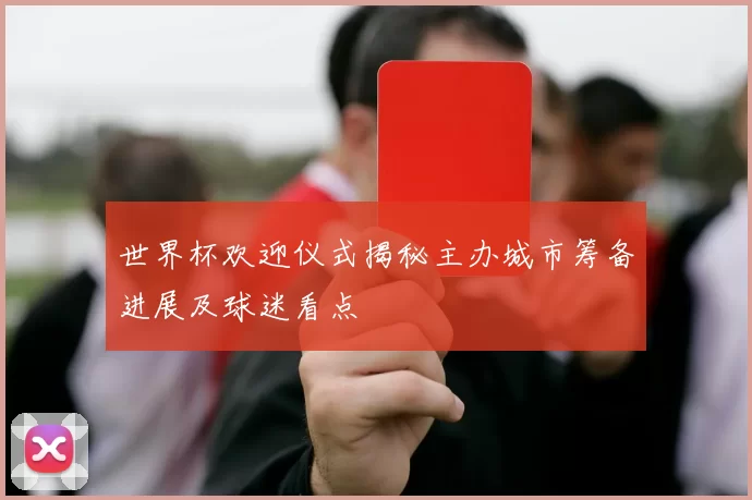 世界杯欢迎仪式揭秘主办城市筹备进展及球迷看点