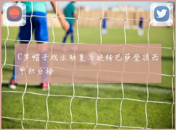 C罗帽子戏法助皇马逆转巴萨登顶西甲积分榜