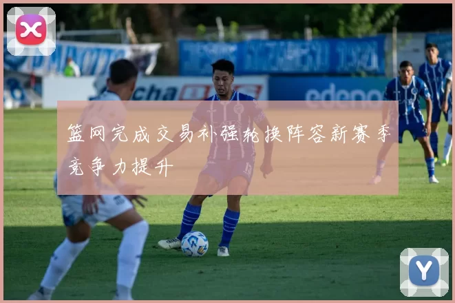篮网完成交易补强轮换阵容新赛季竞争力提升