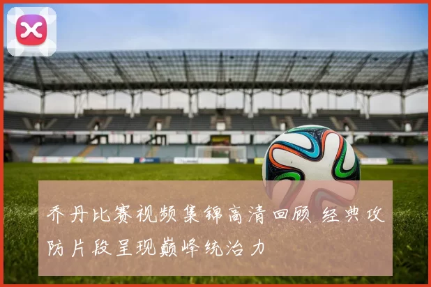 乔丹比赛视频集锦高清回顾 经典攻防片段呈现巅峰统治力