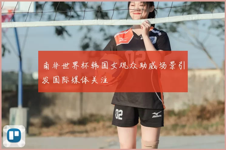 南非世界杯韩国女观众助威场景引发国际媒体关注