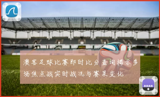 澳客足球比赛即时比分查询揭示多场焦点战实时战况与赛果变化