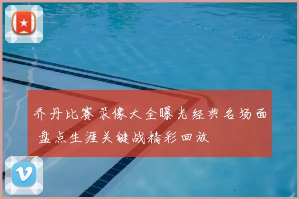 乔丹比赛录像大全曝光经典名场面 盘点生涯关键战精彩回放