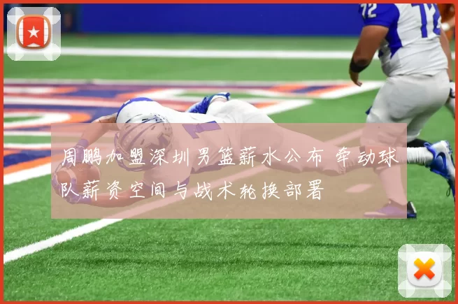 周鹏加盟深圳男篮薪水公布 牵动球队薪资空间与战术轮换部署