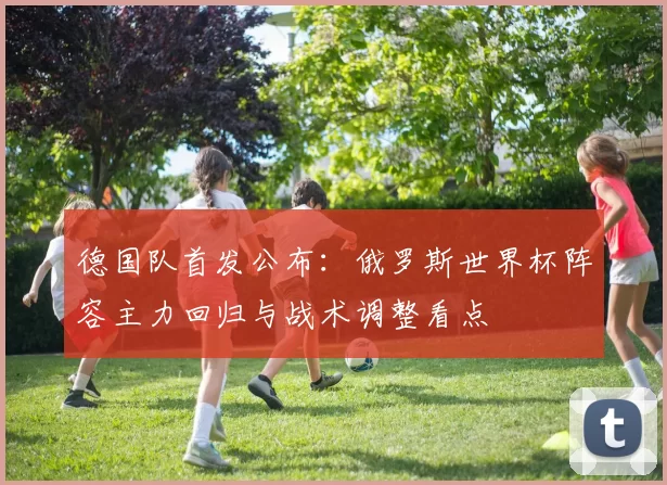 德国队首发公布：俄罗斯世界杯阵容主力回归与战术调整看点