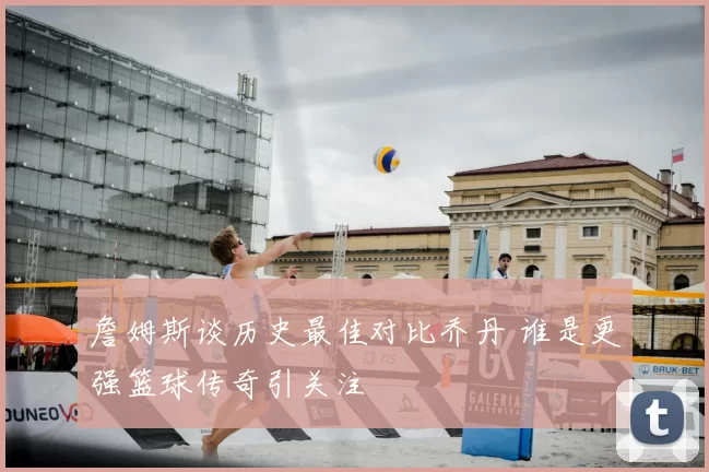 詹姆斯谈历史最佳对比乔丹 谁是更强篮球传奇引关注