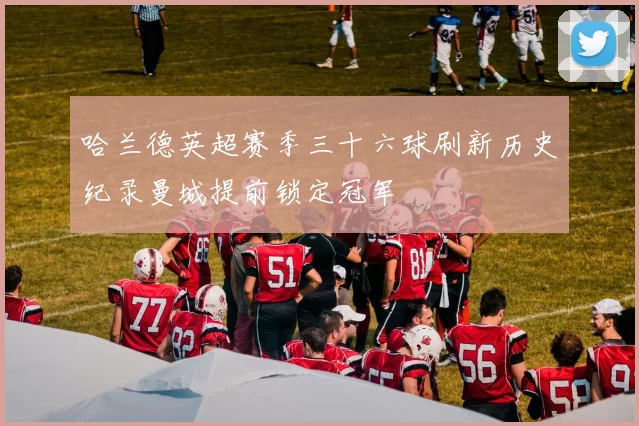哈兰德英超赛季三十六球刷新历史纪录曼城提前锁定冠军