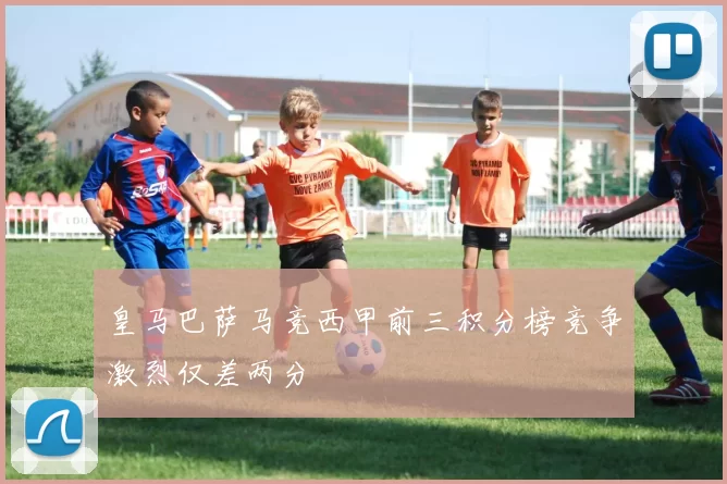皇马巴萨马竞西甲前三积分榜竞争激烈仅差两分