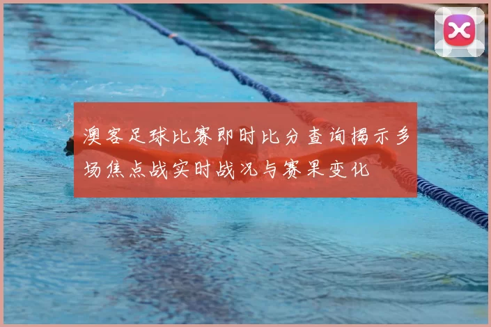澳客足球比赛即时比分查询揭示多场焦点战实时战况与赛果变化