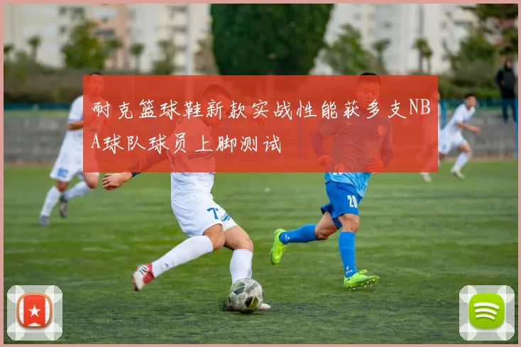 耐克篮球鞋新款实战性能获多支NBA球队球员上脚测试
