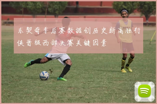 东契奇季后赛数据创历史新高独行侠晋级西部决赛关键因素