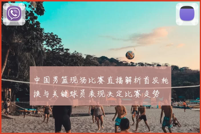 中国男篮现场比赛直播解析首发轮换与关键球员表现决定比赛走势