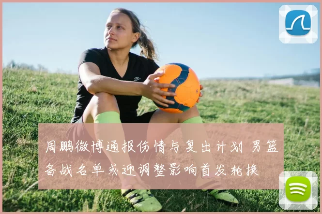 周鹏微博通报伤情与复出计划 男篮备战名单或迎调整影响首发轮换